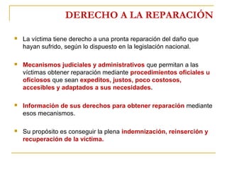 DERECHO A LA REPARACIÓN
 La víctima tiene derecho a una pronta reparación del daño que
hayan sufrido, según lo dispuesto en la legislación nacional.
 Mecanismos judiciales y administrativos que permitan a las
víctimas obtener reparación mediante procedimientos oficiales u
oficiosos que sean expeditos, justos, poco costosos,
accesibles y adaptados a sus necesidades.
 Información de sus derechos para obtener reparación mediante
esos mecanismos.
 Su propósito es conseguir la plena indemnización, reinserción y
recuperación de la víctima.
 
