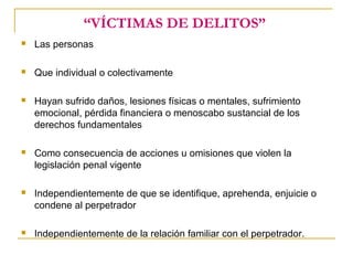 “VÍCTIMAS DE DELITOS”
 Las personas
 Que individual o colectivamente
 Hayan sufrido daños, lesiones físicas o mentales, sufrimiento
emocional, pérdida financiera o menoscabo sustancial de los
derechos fundamentales
 Como consecuencia de acciones u omisiones que violen la
legislación penal vigente
 Independientemente de que se identifique, aprehenda, enjuicie o
condene al perpetrador
 Independientemente de la relación familiar con el perpetrador.
 