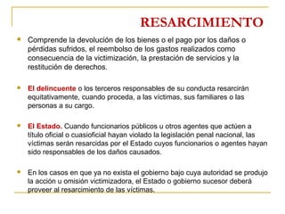 RESARCIMIENTO
 Comprende la devolución de los bienes o el pago por los daños o
pérdidas sufridos, el reembolso de los gastos realizados como
consecuencia de la victimización, la prestación de servicios y la
restitución de derechos.
 El delincuente o los terceros responsables de su conducta resarcirán
equitativamente, cuando proceda, a las víctimas, sus familiares o las
personas a su cargo.
 El Estado. Cuando funcionarios públicos u otros agentes que actúen a
título oficial o cuasioficial hayan violado la legislación penal nacional, las
víctimas serán resarcidas por el Estado cuyos funcionarios o agentes hayan
sido responsables de los daños causados.
 En los casos en que ya no exista el gobierno bajo cuya autoridad se produjo
la acción u omisión victimizadora, el Estado o gobierno sucesor deberá
proveer al resarcimiento de las víctimas.
 