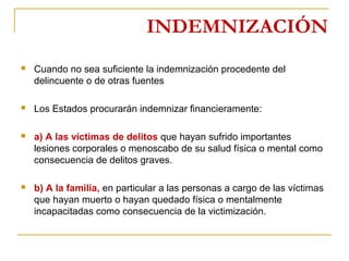 INDEMNIZACIÓN
 Cuando no sea suficiente la indemnización procedente del
delincuente o de otras fuentes
 Los Estados procurarán indemnizar financieramente:
 a) A las víctimas de delitos que hayan sufrido importantes
lesiones corporales o menoscabo de su salud física o mental como
consecuencia de delitos graves.
 b) A la familia, en particular a las personas a cargo de las víctimas
que hayan muerto o hayan quedado física o mentalmente
incapacitadas como consecuencia de la victimización.
 