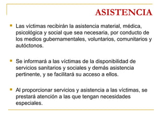 ASISTENCIA
 Las víctimas recibirán la asistencia material, médica,
psicológica y social que sea necesaria, por conducto de
los medios gubernamentales, voluntarios, comunitarios y
autóctonos.
 Se informará a las víctimas de la disponibilidad de
servicios sanitarios y sociales y demás asistencia
pertinente, y se facilitará su acceso a ellos.
 Al proporcionar servicios y asistencia a las víctimas, se
prestará atención a las que tengan necesidades
especiales.
 