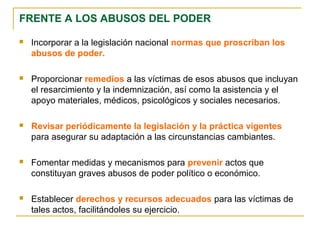 FRENTE A LOS ABUSOS DEL PODER
 Incorporar a la legislación nacional normas que proscriban los
abusos de poder.
 Proporcionar remedios a las víctimas de esos abusos que incluyan
el resarcimiento y la indemnización, así como la asistencia y el
apoyo materiales, médicos, psicológicos y sociales necesarios.
 Revisar periódicamente la legislación y la práctica vigentes
para asegurar su adaptación a las circunstancias cambiantes.
 Fomentar medidas y mecanismos para prevenir actos que
constituyan graves abusos de poder político o económico.
 Establecer derechos y recursos adecuados para las víctimas de
tales actos, facilitándoles su ejercicio.
 