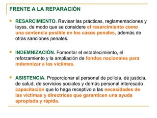 FRENTE A LA REPARACIÓN
 RESARCIMIENTO. Revisar las prácticas, reglamentaciones y
leyes, de modo que se considere el resarcimiento como
una sentencia posible en los casos penales, además de
otras sanciones penales.
 INDEMNIZACIÓN. Fomentar el establecimiento, el
reforzamiento y la ampliación de fondos nacionales para
indemnizar a las víctimas.
 ASISTENCIA. Proporcionar al personal de policía, de justicia,
de salud, de servicios sociales y demás personal interesado
capacitación que lo haga receptivo a las necesidades de
las víctimas y directrices que garanticen una ayuda
apropiada y rápida.
 