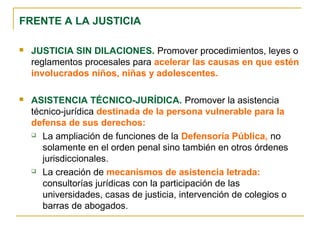  JUSTICIA SIN DILACIONES. Promover procedimientos, leyes o
reglamentos procesales para acelerar las causas en que estén
involucrados niños, niñas y adolescentes.
 ASISTENCIA TÉCNICO-JURÍDICA. Promover la asistencia
técnico-jurídica destinada de la persona vulnerable para la
defensa de sus derechos:
 La ampliación de funciones de la Defensoría Pública, no
solamente en el orden penal sino también en otros órdenes
jurisdiccionales.
 La creación de mecanismos de asistencia letrada:
consultorías jurídicas con la participación de las
universidades, casas de justicia, intervención de colegios o
barras de abogados.
FRENTE A LA JUSTICIA
 