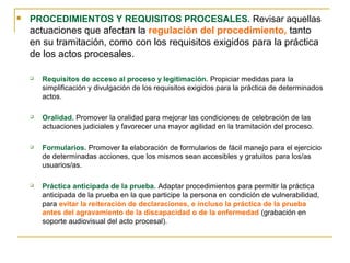  PROCEDIMIENTOS Y REQUISITOS PROCESALES. Revisar aquellas
actuaciones que afectan la regulación del procedimiento, tanto
en su tramitación, como con los requisitos exigidos para la práctica
de los actos procesales.
 Requisitos de acceso al proceso y legitimación. Propiciar medidas para la
simplificación y divulgación de los requisitos exigidos para la práctica de determinados
actos.
 Oralidad. Promover la oralidad para mejorar las condiciones de celebración de las
actuaciones judiciales y favorecer una mayor agilidad en la tramitación del proceso.
 Formularios. Promover la elaboración de formularios de fácil manejo para el ejercicio
de determinadas acciones, que los mismos sean accesibles y gratuitos para los/as
usuarios/as.
 Práctica anticipada de la prueba. Adaptar procedimientos para permitir la práctica
anticipada de la prueba en la que participe la persona en condición de vulnerabilidad,
para evitar la reiteración de declaraciones, e incluso la práctica de la prueba
antes del agravamiento de la discapacidad o de la enfermedad (grabación en
soporte audiovisual del acto procesal).
 