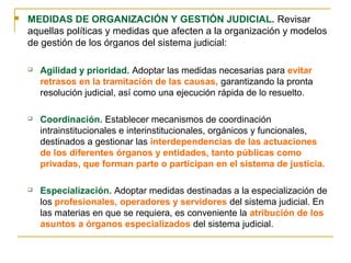  MEDIDAS DE ORGANIZACIÓN Y GESTIÓN JUDICIAL. Revisar
aquellas políticas y medidas que afecten a la organización y modelos
de gestión de los órganos del sistema judicial:
 Agilidad y prioridad. Adoptar las medidas necesarias para evitar
retrasos en la tramitación de las causas, garantizando la pronta
resolución judicial, así como una ejecución rápida de lo resuelto.
 Coordinación. Establecer mecanismos de coordinación
intrainstitucionales e interinstitucionales, orgánicos y funcionales,
destinados a gestionar las interdependencias de las actuaciones
de los diferentes órganos y entidades, tanto públicas como
privadas, que forman parte o participan en el sistema de justicia.
 Especialización. Adoptar medidas destinadas a la especialización de
los profesionales, operadores y servidores del sistema judicial. En
las materias en que se requiera, es conveniente la atribución de los
asuntos a órganos especializados del sistema judicial.
 