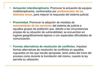  Actuación interdisciplinaria. Promover la actuación de equipos
multidisciplinarios, conformados por profesionales de las
distintas áreas, para mejorar la respuesta del sistema judicial.
 Proximidad. Promover la adopción de medidas de
acercamiento de los servicios del sistema de justicia a
aquellos grupos de población que, debido a las circunstancias
propias de su situación de vulnerabilidad, se encuentran en
lugares geográficamente lejanos o con especiales dificultades de
comunicación.
 Formas alternativas de resolución de conflictos. Impulsar
formas alternativas de resolución de conflictos en aquellos
supuestos en los que resulte apropiado, tanto antes del inicio del
proceso como durante la tramitación del mismo, cuando la ley
permita su utilización.
 