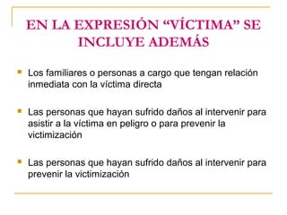 EN LA EXPRESIÓN “VÍCTIMA” SE
INCLUYE ADEMÁS
 Los familiares o personas a cargo que tengan relación
inmediata con la víctima directa
 Las personas que hayan sufrido daños al intervenir para
asistir a la víctima en peligro o para prevenir la
victimización
 Las personas que hayan sufrido daños al intervenir para
prevenir la victimización
 