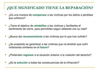 ¿QUÉ SIGNIFICADO TIENE LA REPARACIÓN?
 ¿Es una manera de compensar a las víctimas por los daños o pérdidas
que sufrieron?
 ¿Tiene el objetivo de rehabilitar a las víctimas y facilitarles el
sentimiento de cierre, para permitirles seguir adelante con su vida?
 ¿Busca dar reconocimiento a las víctimas por lo que han sufrido?
 ¿Su propósito es garantizar a las víctimas que no tendrán que sufrir
violaciones similares en el futuro?
 ¿Pretenden regresar a la situación anterior a la violación del derecho?
 ¿Es la solución a todas las consecuencias de la infracción?
 