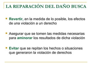 LA REPARACIÓN DEL DAÑO BUSCA
 Revertir, en la medida de lo posible, los efectos
de una violación a un derecho
 Asegurar que se tomen las medidas necesarias
para aminorar los resultados de dicha violación
 Evitar que se repitan los hechos o situaciones
que generaron la violación de derechos
 