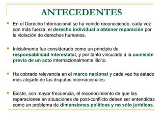 ANTECEDENTES
 En el Derecho Internacional se ha venido reconociendo, cada vez
con más fuerza, el derecho individual a obtener reparación por
la violación de derechos humanos.
 Inicialmente fue considerado como un principio de
responsabilidad interestatal, y por tanto vinculado a la comisión
previa de un acto internacionalmente ilícito.
 Ha cobrado relevancia en el marco nacional y cada vez ha estado
más alejado de las disputas internacionales.
 Existe, con mayor frecuencia, el reconocimiento de que las
reparaciones en situaciones de post-conflicto deben ser entendidas
como un problema de dimensiones políticas y no sólo jurídicas.
 