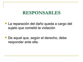RESPONSABLES
 La reparación del daño queda a cargo del
sujeto que cometió la violación
 De aquel que, según el derecho, debe
responder ante ella.
 