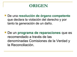 ORIGEN
 De una resolución de órgano competente
que declara la violación del derecho y por
tanto la generación de un daño.
 De un programa de reparaciones que es
recomendado a través de las
denominadas Comisiones de la Verdad y
la Reconciliación.
 