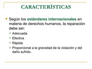 CARACTERÍSTICAS
 Según los estándares internacionales en
materia de derechos humanos, la reparación
debe ser:
 Adecuada
 Efectiva
 Rápida
 Proporcional a la gravedad de la violación y del
daño sufrido.
 