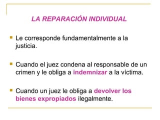 LA REPARACIÓN INDIVIDUAL
 Le corresponde fundamentalmente a la
justicia.
 Cuando el juez condena al responsable de un
crimen y le obliga a indemnizar a la víctima.
 Cuando un juez le obliga a devolver los
bienes expropiados ilegalmente.
 