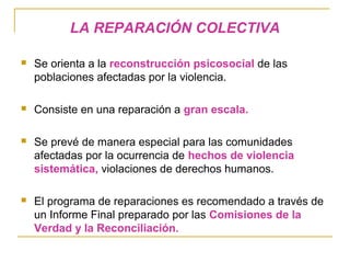 LA REPARACIÓN COLECTIVA
 Se orienta a la reconstrucción psicosocial de las
poblaciones afectadas por la violencia.
 Consiste en una reparación a gran escala.
 Se prevé de manera especial para las comunidades
afectadas por la ocurrencia de hechos de violencia
sistemática, violaciones de derechos humanos.
 El programa de reparaciones es recomendado a través de
un Informe Final preparado por las Comisiones de la
Verdad y la Reconciliación.
 