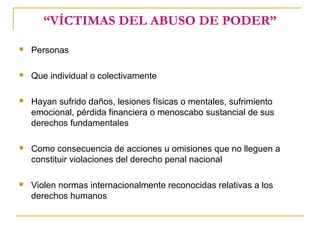 “VÍCTIMAS DEL ABUSO DE PODER”
 Personas
 Que individual o colectivamente
 Hayan sufrido daños, lesiones físicas o mentales, sufrimiento
emocional, pérdida financiera o menoscabo sustancial de sus
derechos fundamentales
 Como consecuencia de acciones u omisiones que no lleguen a
constituir violaciones del derecho penal nacional
 Violen normas internacionalmente reconocidas relativas a los
derechos humanos
 
