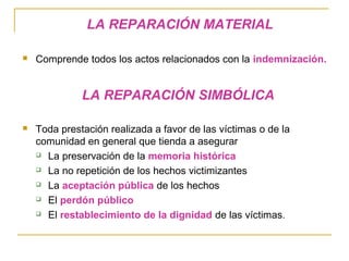 LA REPARACIÓN MATERIAL
 Comprende todos los actos relacionados con la indemnización.
LA REPARACIÓN SIMBÓLICA
 Toda prestación realizada a favor de las víctimas o de la
comunidad en general que tienda a asegurar
 La preservación de la memoria histórica
 La no repetición de los hechos victimizantes
 La aceptación pública de los hechos
 El perdón público
 El restablecimiento de la dignidad de las víctimas.
 