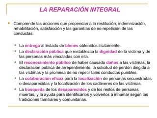 LA REPARACIÓN INTEGRAL
 Comprende las acciones que propendan a la restitución, indemnización,
rehabilitación, satisfacción y las garantías de no repetición de las
conductas:
 La entrega al Estado de bienes obtenidos ilícitamente.
 La declaración pública que restablezca la dignidad de la víctima y de
las personas más vinculadas con ella.
 El reconocimiento público de haber causado daños a las víctimas, la
declaración pública de arrepentimiento, la solicitud de perdón dirigida a
las víctimas y la promesa de no repetir tales conductas punibles.
 La colaboración eficaz para la localización de personas secuestradas
o desaparecidas y la localización de los cadáveres de las víctimas.
 La búsqueda de los desaparecidos y de los restos de personas
muertas, y la ayuda para identificarlos y volverlos a inhumar según las
tradiciones familiares y comunitarias.
 