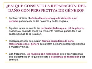 ¿EN QUÉ CONSISTE LA REPARACIÓN DEL
DAÑO CON PERSPECTIVA DE GÉNERO?
 Implica visibilizar el efecto diferenciado que la violación a un
derecho puede tener en los hombres y en las mujeres.
 Significa tomar en cuenta las particularidades que el rol de género,
asociado al contexto social y al momento histórico, puede dar a las
consecuencias de la violación.
 Implica reconocer que existen formas específicas de daño
relacionado con el género que afectan de manera desproporcionada
a mujeres y niñas.
 Con frecuencia, las mujeres son marginadas dos o tres veces más
que los hombres en lo que se refiere a esquemas de reparación post-
conflicto.
 