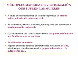 MÚLTIPLES MANERAS DE VICTIMIZACIÓN
QUE SUFREN LAS MUJERES
 A causa de las operaciones en las que se produce un ataque
indiscriminado a la población civil
 Se las detiene, ejecuta, encarcela, tortura y viola por pertenecer a
movimientos de resistencia
 O, simplemente, por comprometerse en la búsqueda y defensa de
sus familiares y seres queridos
 En diferentes contextos:
 Algunos crímenes tienden a cometerlos las fuerzas del Estado,
mientras que otros los ejecutan los grupos subversivos o de
autodefensa civil.
 
