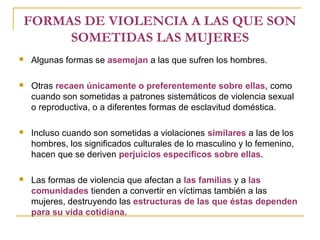 FORMAS DE VIOLENCIA A LAS QUE SON
SOMETIDAS LAS MUJERES
 Algunas formas se asemejan a las que sufren los hombres.
 Otras recaen únicamente o preferentemente sobre ellas, como
cuando son sometidas a patrones sistemáticos de violencia sexual
o reproductiva, o a diferentes formas de esclavitud doméstica.
 Incluso cuando son sometidas a violaciones similares a las de los
hombres, los significados culturales de lo masculino y lo femenino,
hacen que se deriven perjuicios específicos sobre ellas.
 Las formas de violencia que afectan a las familias y a las
comunidades tienden a convertir en víctimas también a las
mujeres, destruyendo las estructuras de las que éstas dependen
para su vida cotidiana.
 