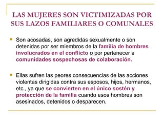 LAS MUJERES SON VICTIMIZADAS POR
SUS LAZOS FAMILIARES O COMUNALES
 Son acosadas, son agredidas sexualmente o son
detenidas por ser miembros de la familia de hombres
involucrados en el conflicto o por pertenecer a
comunidades sospechosas de colaboración.
 Ellas sufren las peores consecuencias de las acciones
violentas dirigidas contra sus esposos, hijos, hermanos,
etc., ya que se convierten en el único sostén y
protección de la familia cuando esos hombres son
asesinados, detenidos o desparecen.
 