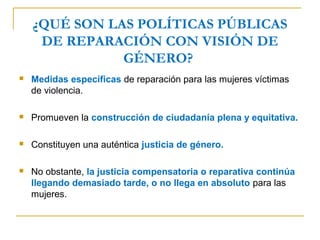 ¿QUÉ SON LAS POLÍTICAS PÚBLICAS
DE REPARACIÓN CON VISIÓN DE
GÉNERO?
 Medidas específicas de reparación para las mujeres víctimas
de violencia.
 Promueven la construcción de ciudadanía plena y equitativa.
 Constituyen una auténtica justicia de género.
 No obstante, la justicia compensatoria o reparativa continúa
llegando demasiado tarde, o no llega en absoluto para las
mujeres.
 
