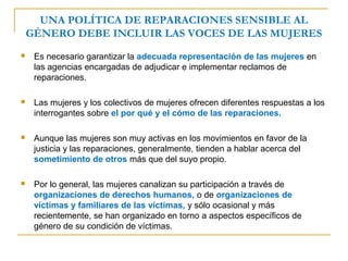 UNA POLÍTICA DE REPARACIONES SENSIBLE AL
GÉNERO DEBE INCLUIR LAS VOCES DE LAS MUJERES
 Es necesario garantizar la adecuada representación de las mujeres en
las agencias encargadas de adjudicar e implementar reclamos de
reparaciones.
 Las mujeres y los colectivos de mujeres ofrecen diferentes respuestas a los
interrogantes sobre el por qué y el cómo de las reparaciones.
 Aunque las mujeres son muy activas en los movimientos en favor de la
justicia y las reparaciones, generalmente, tienden a hablar acerca del
sometimiento de otros más que del suyo propio.
 Por lo general, las mujeres canalizan su participación a través de
organizaciones de derechos humanos, o de organizaciones de
víctimas y familiares de las víctimas, y sólo ocasional y más
recientemente, se han organizado en torno a aspectos específicos de
género de su condición de víctimas.
 