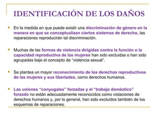 IDENTIFICACIÓN DE LOS DAÑOS
 En la medida en que puede existir una discriminación de género en la
manera en que se conceptualizan ciertos sistemas de derecho, las
reparaciones reproducirán tal discriminación.
 Muchas de las formas de violencia dirigidas contra la función o la
capacidad reproductiva de las mujeres han sido excluidas o han sido
agrupadas bajo el concepto de “violencia sexual”.
 Se plantea un mayor reconocimiento de los derechos reproductivos
de las mujeres y sus libertades, como derechos humanos.
 Las uniones “conyugales” forzadas y el “trabajo doméstico”
forzado no están adecuadamente reconocidos como violaciones de
derechos humanos y, por lo general, han sido excluidos también de los
esquemas de reparaciones.
 