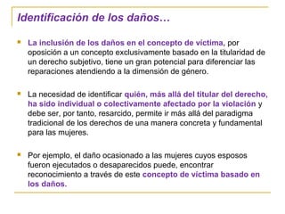 Identificación de los daños…
 La inclusión de los daños en el concepto de víctima, por
oposición a un concepto exclusivamente basado en la titularidad de
un derecho subjetivo, tiene un gran potencial para diferenciar las
reparaciones atendiendo a la dimensión de género.
 La necesidad de identificar quién, más allá del titular del derecho,
ha sido individual o colectivamente afectado por la violación y
debe ser, por tanto, resarcido, permite ir más allá del paradigma
tradicional de los derechos de una manera concreta y fundamental
para las mujeres.
 Por ejemplo, el daño ocasionado a las mujeres cuyos esposos
fueron ejecutados o desaparecidos puede, encontrar
reconocimiento a través de este concepto de víctima basado en
los daños.
 