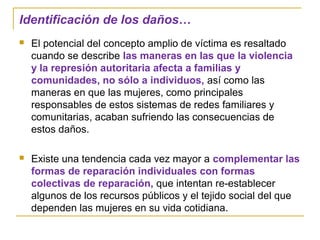 Identificación de los daños…
 El potencial del concepto amplio de víctima es resaltado
cuando se describe las maneras en las que la violencia
y la represión autoritaria afecta a familias y
comunidades, no sólo a individuos, así como las
maneras en que las mujeres, como principales
responsables de estos sistemas de redes familiares y
comunitarias, acaban sufriendo las consecuencias de
estos daños.
 Existe una tendencia cada vez mayor a complementar las
formas de reparación individuales con formas
colectivas de reparación, que intentan re-establecer
algunos de los recursos públicos y el tejido social del que
dependen las mujeres en su vida cotidiana.
 