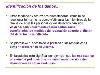 Identificación de los daños…
 Otras tendencias son menos prometedoras, como la de
reconocer formalmente como víctimas a los miembros de la
familia de aquellas personas cuyos derechos han sido
violados, pero únicamente reconocerlos como
beneficiarios de medidas de reparación cuando el titular
del derecho haya fallecido.
 Se promueve el acceso de la persona a las reparaciones
como “heredera” de la víctima.
 En la práctica esto significa, por ejemplo, que las esposas de
prisioneros políticos que no hayan muerto o no estén
desaparecidos estén excluidas.
 