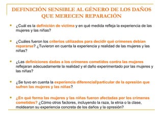 DEFINICIÓN SENSIBLE AL GÉNERO DE LOS DAÑOS
QUE MERECEN REPARACIÓN
 ¿Cuál es la definición de víctima y en qué medida refleja la experiencia de las
mujeres y las niñas?
 ¿Cuáles fueron los criterios utilizados para decidir qué crímenes debían
repararse? ¿Tuvieron en cuenta la experiencia y realidad de las mujeres y las
niñas?
 ¿Las definiciones dadas a los crímenes cometidos contra las mujeres
reflejaran adecuadamente la realidad y el daño experimentado por las mujeres y
las niñas?
 ¿Se tuvo en cuenta la experiencia diferencial/particular de la opresión que
sufren las mujeres y las niñas?
 ¿En qué forma las mujeres y las niñas fueron afectadas por los crímenes
cometidos? ¿Cómo otros factores, incluyendo la raza, la etnia o la clase,
moldearon su experiencia concreta de los daños y la opresión?
 
