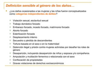 Definición sensible al género de los daños…
 ¿Los daños ocasionados a las mujeres y las niñas fueron conceptualizados
como categorías independientes de delitos?
 Violación sexual, esclavitud sexual
 Trabajo doméstico forzado
 Embarazo forzado, incesto forzado, matrimonio forzado
 Aborto forzado
 Esterilización forzada
 Desplazamiento interno
 Secuestro o pérdida de descendientes
 Tortura basada en el sexo o en la maternidad
 Detención ilegal y prisión contra mujeres activistas por desafiar los roles de
género
 Desaparición, incluyendo desaparición de niños y esposos y/o compañeros
 Amputación y mutilación femenina o relacionada con el sexo
 Confiscación de propiedades
 Graves violaciones de derechos socioeconómicos
 
