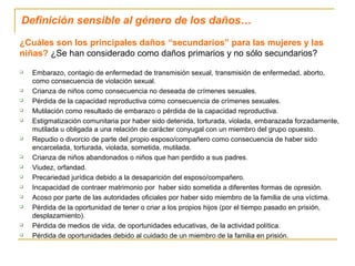 Definición sensible al género de los daños…
¿Cuáles son los principales daños “secundarios” para las mujeres y las
niñas? ¿Se han considerado como daños primarios y no sólo secundarios?
 Embarazo, contagio de enfermedad de transmisión sexual, transmisión de enfermedad, aborto,
como consecuencia de violación sexual.
 Crianza de niños como consecuencia no deseada de crímenes sexuales.
 Pérdida de la capacidad reproductiva como consecuencia de crímenes sexuales.
 Mutilación como resultado de embarazo o pérdida de la capacidad reproductiva.
 Estigmatización comunitaria por haber sido detenida, torturada, violada, embarazada forzadamente,
mutilada u obligada a una relación de carácter conyugal con un miembro del grupo opuesto.
 Repudio o divorcio de parte del propio esposo/compañero como consecuencia de haber sido
encarcelada, torturada, violada, sometida, mutilada.
 Crianza de niños abandonados o niños que han perdido a sus padres.
 Viudez, orfandad.
 Precariedad jurídica debido a la desaparición del esposo/compañero.
 Incapacidad de contraer matrimonio por haber sido sometida a diferentes formas de opresión.
 Acoso por parte de las autoridades oficiales por haber sido miembro de la familia de una víctima.
 Pérdida de la oportunidad de tener o criar a los propios hijos (por el tiempo pasado en prisión,
desplazamiento).
 Pérdida de medios de vida, de oportunidades educativas, de la actividad política.
 Pérdida de oportunidades debido al cuidado de un miembro de la familia en prisión.
 