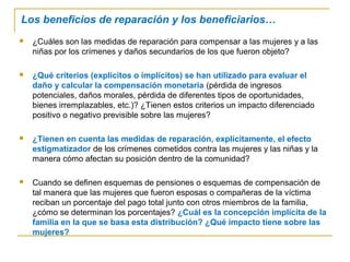 Los beneficios de reparación y los beneficiarios…
 ¿Cuáles son las medidas de reparación para compensar a las mujeres y a las
niñas por los crímenes y daños secundarios de los que fueron objeto?
 ¿Qué criterios (explícitos o implícitos) se han utilizado para evaluar el
daño y calcular la compensación monetaria (pérdida de ingresos
potenciales, daños morales, pérdida de diferentes tipos de oportunidades,
bienes irremplazables, etc.)? ¿Tienen estos criterios un impacto diferenciado
positivo o negativo previsible sobre las mujeres?
 ¿Tienen en cuenta las medidas de reparación, explícitamente, el efecto
estigmatizador de los crímenes cometidos contra las mujeres y las niñas y la
manera cómo afectan su posición dentro de la comunidad?
 Cuando se definen esquemas de pensiones o esquemas de compensación de
tal manera que las mujeres que fueron esposas o compañeras de la víctima
reciban un porcentaje del pago total junto con otros miembros de la familia,
¿cómo se determinan los porcentajes? ¿Cuál es la concepción implícita de la
familia en la que se basa esta distribución? ¿Qué impacto tiene sobre las
mujeres?
 