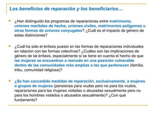 Los beneficios de reparación y los beneficiarios…
 ¿Han distinguido los programas de reparaciones entre matrimonio,
uniones maritales de hecho, uniones civiles, matrimonios polígamos u
otras formas de uniones conyugales? ¿Cuál es el impacto de género de
estas distinciones?
 ¿Cuál ha sido el énfasis puesto en las formas de reparaciones individuales
en relación con las formas colectivas? ¿Cuáles son las implicaciones de
género de tal énfasis, especialmente si se tiene en cuenta el hecho de que
las mujeres se encuentran a menudo en una posición vulnerable
dentro de las comunidades más amplias a las que pertenecen (familia,
tribu, comunidad religiosa)?
 ¿Se han concedido medidas de reparación, exclusivamente, a mujeres
o grupos de mujeres (pensiones para viudas pero no para los viudos,
reparaciones para las mujeres violadas o abusadas sexualmente pero no
para los hombres violados o abusados sexualmente)? ¿Con qué
fundamento?
 