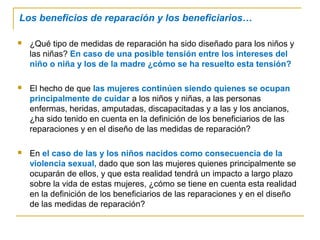 Los beneficios de reparación y los beneficiarios…
 ¿Qué tipo de medidas de reparación ha sido diseñado para los niños y
las niñas? En caso de una posible tensión entre los intereses del
niño o niña y los de la madre ¿cómo se ha resuelto esta tensión?
 El hecho de que las mujeres continúen siendo quienes se ocupan
principalmente de cuidar a los niños y niñas, a las personas
enfermas, heridas, amputadas, discapacitadas y a las y los ancianos,
¿ha sido tenido en cuenta en la definición de los beneficiarios de las
reparaciones y en el diseño de las medidas de reparación?
 En el caso de las y los niños nacidos como consecuencia de la
violencia sexual, dado que son las mujeres quienes principalmente se
ocuparán de ellos, y que esta realidad tendrá un impacto a largo plazo
sobre la vida de estas mujeres, ¿cómo se tiene en cuenta esta realidad
en la definición de los beneficiarios de las reparaciones y en el diseño
de las medidas de reparación?
 