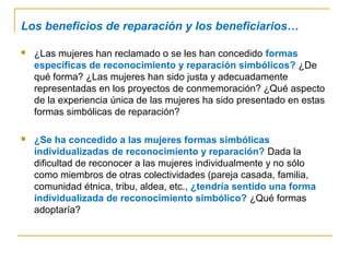 Los beneficios de reparación y los beneficiarios…
 ¿Las mujeres han reclamado o se les han concedido formas
específicas de reconocimiento y reparación simbólicos? ¿De
qué forma? ¿Las mujeres han sido justa y adecuadamente
representadas en los proyectos de conmemoración? ¿Qué aspecto
de la experiencia única de las mujeres ha sido presentado en estas
formas simbólicas de reparación?
 ¿Se ha concedido a las mujeres formas simbólicas
individualizadas de reconocimiento y reparación? Dada la
dificultad de reconocer a las mujeres individualmente y no sólo
como miembros de otras colectividades (pareja casada, familia,
comunidad étnica, tribu, aldea, etc., ¿tendría sentido una forma
individualizada de reconocimiento simbólico? ¿Qué formas
adoptaría?
 