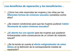 Los beneficios de reparación y los beneficiarios…
 ¿Cómo han sido resarcidas las mujeres y las niñas por las
diferentes formas de crímenes sexuales cometidos contra
ellas?
 ¿Se crearon condiciones para que las mujeres pudieran hablar
libremente de estos crímenes sexuales?
 ¿El aborto fue una opción para las mujeres que quedaron
embarazadas como consecuencia de un crimen de violación
sexual?
 ¿Se ha tenido en cuenta el efecto estigmatizador de estos
daños en la definición de la correspondiente medida de
reparación?
 