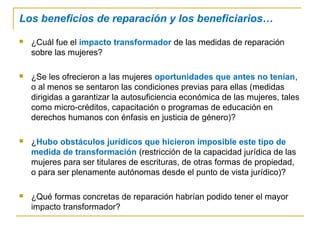Los beneficios de reparación y los beneficiarios…
 ¿Cuál fue el impacto transformador de las medidas de reparación
sobre las mujeres?
 ¿Se les ofrecieron a las mujeres oportunidades que antes no tenían,
o al menos se sentaron las condiciones previas para ellas (medidas
dirigidas a garantizar la autosuficiencia económica de las mujeres, tales
como micro-créditos, capacitación o programas de educación en
derechos humanos con énfasis en justicia de género)?
 ¿Hubo obstáculos jurídicos que hicieron imposible este tipo de
medida de transformación (restricción de la capacidad jurídica de las
mujeres para ser titulares de escrituras, de otras formas de propiedad,
o para ser plenamente autónomas desde el punto de vista jurídico)?
 ¿Qué formas concretas de reparación habrían podido tener el mayor
impacto transformador?
 