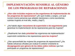 IMPLEMENTACIÓN SENSIBLE AL GÉNERO
DE LOS PROGRAMAS DE REPARACIONES
 ¿Han sido incluidas mujeres en los organismos de implementación de
los programas de reparaciones? ¿En qué niveles y cargos, y en qué
numero (como personas que adoptan decisiones o como secretarias;
cuántas mujeres al nivel alto, medio y bajo?).
 ¿Ha habido algún mecanismo de supervisión o de seguimiento para
garantizar la implementación de las reparaciones para las mujeres?
 ¿Realmente han dado prioridad los organismos de implementación/
supervisión existentes a las reparaciones para las mujeres?
 ¿Han aprovechado las mujeres los programas de reparaciones? ¿Ha
habido esfuerzos oficiales por evaluar lo anterior (mediante la
desagregación por género de los datos sobre víctimas que han
participado en programas de reparaciones)?
 