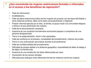  ¿Han encontrado las mujeres restricciones formales o informales
en el acceso a los beneficios de reparación?
 Falta de información.
 Analfabetismo.
 Falta de plena autonomía jurídica de las mujeres de acuerdo con las leyes del Estado u
otros sistemas jurídicos, tales como leyes consuetudinarias o religiosas.
 Presión informal ejercida por la tribu, la familia, el grupo racial o la comunidad religiosa
o étnica a la que pertenecen las mujeres.
 Falta de la documentación necesaria.
 Ausencia de una condición formalmente reconocida (esposa o compañera de una
persona desaparecida).
 Temor a la estigmatización, temor a las represalias.
 Falta de confianza en el proceso, complejidad del procedimiento, criterios de prueba.
 Temor a una victimización secundaria durante el procedimiento.
 Falta de confidencialidad del procedimiento.
 Dificultad de acceso debido a la distancia geográfica, imposibilidad de faltar al trabajo o
de dejar a la familia sola.
 Ausencia de una recolección de datos diferenciada por sexo.
 Imprecisión de los censos oficiales.
 Dificultad para distinguir entre diferentes formas de violencia contra las mujeres.
 