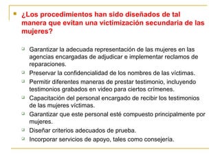  ¿Los procedimientos han sido diseñados de tal
manera que evitan una victimización secundaria de las
mujeres?
 Garantizar la adecuada representación de las mujeres en las
agencias encargadas de adjudicar e implementar reclamos de
reparaciones.
 Preservar la confidencialidad de los nombres de las víctimas.
 Permitir diferentes maneras de prestar testimonio, incluyendo
testimonios grabados en video para ciertos crímenes.
 Capacitación del personal encargado de recibir los testimonios
de las mujeres víctimas.
 Garantizar que este personal esté compuesto principalmente por
mujeres.
 Diseñar criterios adecuados de prueba.
 Incorporar servicios de apoyo, tales como consejería.
 