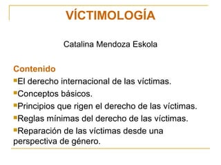 VÍCTIMOLOGÍA
Catalina Mendoza Eskola
Contenido
El derecho internacional de las víctimas.
Conceptos básicos.
Principios que rigen el derecho de las víctimas.
Reglas mínimas del derecho de las víctimas.
Reparación de las víctimas desde una
perspectiva de género.
 