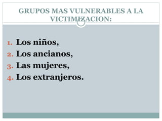 GRUPOS MAS VULNERABLES A LA
VICTIMIZACION:
1. Los niños,
2. Los ancianos,
3. Las mujeres,
4. Los extranjeros.
 