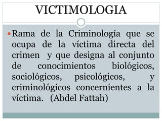 VICTIMOLOGIA
Rama de la Criminología que se
ocupa de la víctima directa del
crimen y que designa al conjunto
de conocimientos biológicos,
sociológicos, psicológicos, y
criminológicos concernientes a la
víctima. (Abdel Fattah)
 