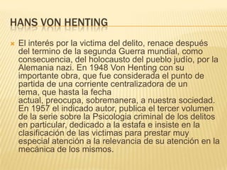 HANS VON HENTING
   El interés por la victima del delito, renace después
    del termino de la segunda Guerra mundial, como
    consecuencia, del holocausto del pueblo judío, por la
    Alemania nazi. En 1948 Von Henting con su
    importante obra, que fue considerada el punto de
    partida de una corriente centralizadora de un
    tema, que hasta la fecha
    actual, preocupa, sobremanera, a nuestra sociedad.
    En 1957 el indicado autor, publica el tercer volumen
    de la serie sobre la Psicologia criminal de los delitos
    en particular, dedicado a la estafa e insiste en la
    clasificación de las victimas para prestar muy
    especial atención a la relevancia de su atención en la
    mecánica de los mismos.
 