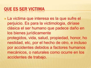 QUE ES SER VICTIMA

   La victima que interesa es la que sufre el
    perjuicio. Es para la victimologia, diríase
    clásica el ser humano que padece daño en
    los bienes jurídicamente
    protegidos, vida, salud, propiedad, honor, ho
    nestidad, etc, por el hecho de otro, e incluso
    por accidentes debidos a factores humanos
    mecánicos, o naturales como ocurre en los
    accidentes de trabajo.
 